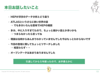 Copyright 2015 Shiroyagi Corporation. All rights reserved.
• HEPが浮世のデータ分析とどう違う
• ATLASというさらに狭い世界の話
→ でも多分いろんな意味でHEPの縮図
• 多分、中に入りすぎてたので、ちょっと細かい話とか多いかも
→ つまらなかったら言ってね
• 理論は当時からあんまりわかっていませんでした今はもっとわからないです
• 今回の登壇に際してちょっとリサーチしました
→ 相変わらず・・
• オープンデータはあまりありませんでした
13
本日お話したいこと
引退してから５年経ったので、お手柔らかに
 