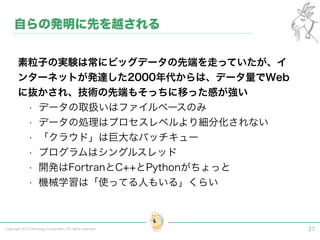 Copyright 2015 Shiroyagi Corporation. All rights reserved. 37
素粒子の実験は常にビッグデータの先端を走っていたが、イ
ンターネットが発達した2000年代からは、データ量でWeb
に抜かされ、技術の先端もそっちに移った感が強い
• データの取扱いはファイルベースのみ
• データの処理はプロセスレベルより細分化されない
• 「クラウド」は巨大なバッチキュー
• プログラムはシングルスレッド
• 開発はFortranとC++とPythonがちょっと
• 機械学習は「使ってる人もいる」くらい
自らの発明に先を越される
 