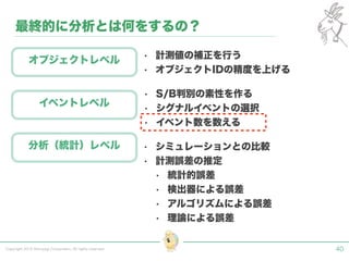Copyright 2015 Shiroyagi Corporation. All rights reserved. 40
最終的に分析とは何をするの？
オブジェクトレベル
イベントレベル
分析（統計）レベル
• 計測値の補正を行う
• オブジェクトIDの精度を上げる
• S/B判別の素性を作る
• シグナルイベントの選択
• イベント数を数える
• シミュレーションとの比較
• 計測誤差の推定
• 統計的誤差
• 検出器による誤差
• アルゴリズムによる誤差
• 理論による誤差
 
