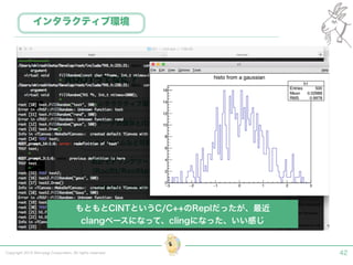 Copyright 2015 Shiroyagi Corporation. All rights reserved. 42
インタラクティブ環境
もともとCINTというC/C++のReplだったが、最近 
clangベースになって、clingになった、いい感じ
 