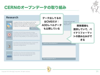 Copyright 2015 Shiroyagi Corporation. All rights reserved. 71
CERNのオープンデータの取り組み
データ出してるの
はCMSだけ：
AODレベルデータ
も公開している
開発環境も
提供していて、バ
イナリフォーマッ
トの読み込みがで
きる
 