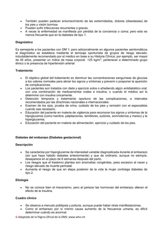 & Adaptado de la Página Oficial de la OMS: www.who.int
 También pueden padecer entumecimiento de las extremidades, dolores (disestesias) de
los pies y visión borrosa.
 Pueden sufrir infecciones recurrentes o graves.
 A veces la enfermedad se manifiesta por pérdida de la conciencia o coma; pero esto es
menos frecuente que en la diabetes de tipo 1.
Diagnóstico
Es semejante a los pacientes con DM 1; pero adicionalmente en algunos pacientes asintomáticos
el diagnóstico se establece mediante el tamizaje oportunista de grupos de riesgo elevado;
indudablemente recomendado por el médico en base a su Historia Clínica; por ejemplo, ser mayor
de 45 años, presentar un índice de masa corporal >25 kg/m2
, pertenecer a determinado grupo
étnico o la presencia de hipertensión arterial
Tratamiento
 El objetivo global del tratamiento es disminuir las concentraciones sanguíneas de glucosa
a los valores normales para aliviar los signos y síntomas y prevenir o posponer la aparición
de complicaciones.
 Los pacientes son tratados con dieta y ejercicio solos o añadiendo algún antidiabético oral;
con una combinación de medicamentos orales e insulina; o cuando el médico así lo
determine con insulina únicamente.
 Detección temprana y tratamiento oportuno de las complicaciones, a intervalos
recomendados por las directrices nacionales e internacionales:
 Examen de los ojos, prueba de orina, cuidado de los pies y remisión con el especialista
cuando sea necesario;
 Educación del paciente en materia de vigilancia para reconocer los signos y síntomas de la
hipoglucemia (como hambre, palpitaciones, temblores, sudores, somnolencia y mareo) y la
hiperglucemia;
 Educación del paciente en materia de alimentación, ejercicio y cuidado de los pies.
Diabetes del embarazo (Diabetes gestacional)
Descripción
 Se caracteriza por hiperglucemia de intensidad variable diagnosticada durante el embarazo
(sin que haya habido diabetes anteriormente) y que de ordinario, aunque no siempre,
desaparece en el plazo de 6 semanas después del parto.
 Los riesgos que el trastorno plantea son anomalías congénitas, peso excesivo al nacer y
riesgo elevado de muerte perinatal.
 Aumenta el riesgo de que en etapa posterior de la vida la mujer contraiga diabetes de
tipo 2.
Etiología
 No se conoce bien el mecanismo, pero al parecer las hormonas del embarazo alteran el
efecto de la insulina.
Cuadro clínico
 Se observa a menudo polidipsia y poliuria, aunque puede haber otras manifestaciones.
 Como el embarazo por sí mismo causa aumento de la frecuencia urinaria, es difícil
determinar cuándo es anormal.
 