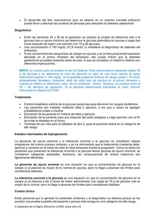 & Adaptado de la Página Oficial de la OMS: www.who.int
 El desarrollo del feto macrosómico (que se detecta en un examen prenatal ordinario)
puede llevar a efectuar las pruebas de tamizaje para descartar la diabetes gestacional.
Diagnóstico
 Entre las semanas 24 y 28 de la gestación se practica la prueba de tolerancia oral a la
glucosa tras un ayuno nocturno (se determina la glucosa plasmática en ayunas y luego dos
horas después de ingerir una solución con 75 g de glucosa).
 Una concentración ≥ 140 mg/dL (≥7,8 mmol/L (o establece el diagnóstico de diabetes del
embarazo.
 Si las concentraciones sanguíneas de sangre en ayunas y en la fase posprandial aparecen
elevadas en el primer trimestre del embarazo, ello puede indicar que la diabetes
gestacional ya estaba presente antes de este, lo que se considera un trastorno distinto con
diferentes implicaciones.
NOTA: en nuestro país se emplea el test de Sullivan. Para esta prueba la gestante ingiere 50
g de glucosa y se determina el nivel de glicemia al cabo de una hora; siendo el rango
referencial superior ≥ 140 mg/dL. Si la gestante presenta factores de riesgo (edad > 30 años,
antecedentes familiares, obesidad, estio de vida) ésta se efectua en el primer trimestre o
cuando el médico lo determine; caso de no presentar dichos factores, se practica entre la
24 – 28 semana de gestación. Si la glicemia determnada sobrepasa el valor máximo
referencial se efectúa la PTOG
Tratamiento
 Control metabólico estricto de la glucosa sanguínea para disminuir los riesgos obstétricos.
 Las pacientes son tratadas mediante dieta y ejercicio, a los que a veces se agregan
antidiabéticos orales o insulina.
 Educación de la paciente en materia de dieta y ejercicio.
 Educación de la paciente para que después del parto adelgace y haga ejercicio con el fin
de evitar la diabetes en el futuro.
 Tamizaje de por vida para la diabetes de tipo 2, pues la paciente estará en la categoría de
alto riesgo.
Estados intermedios de hiperglucemia
La glucemia de ayuno anormal y la tolerancia anormal a la glucosa se consideran etapas
progresivas del mismo proceso morboso, y se ha demostrado que el tratamiento (mediante dieta,
ejercicio y cambios en el modo de vida) en fase temprana impide la progresión. Como no todos los
pacientes que presentan la tolerancia anormal a la glucosa tienen glucosa de ayuno anormal, se
consideran categorías separadas. Asimismo, las consecuencias de ambos trastornos son
ligeramente diferentes.
La glucemia de ayuno anormal es una situación en que la concentración de glucosa en la
sangre (o el plasma) es mayor de lo normal en ayunas, pero no llega a alcanzar los límites para
considerarla diabetes.
La tolerancia anormal a la glucosa es una situación en que la concentración de glucosa en la
sangre (o el plasma) a las 2 horas de haber administrado una carga de 75 g de glucosa oral es
mayor de lo normal, pero no llega a alcanzar los límites para considerarla diabetes.
Cuadro clínico
Estas personas por lo general no presentan síntomas y el diagnóstico se efectúa porque se les
practicó una prueba a pedido del paciente o porque este encaja en una categoría de alto riesgo.
 