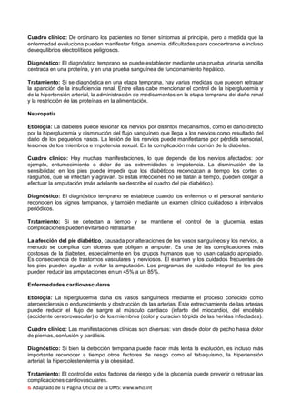 & Adaptado de la Página Oficial de la OMS: www.who.int
Cuadro clínico: De ordinario los pacientes no tienen síntomas al principio, pero a medida que la
enfermedad evoluciona pueden manifestar fatiga, anemia, dificultades para concentrarse e incluso
desequilibrios electrolíticos peligrosos.
Diagnóstico: El diagnóstico temprano se puede establecer mediante una prueba urinaria sencilla
centrada en una proteína, y en una prueba sanguínea de funcionamiento hepático.
Tratamiento: Si se diagnóstica en una etapa temprana, hay varias medidas que pueden retrasar
la aparición de la insuficiencia renal. Entre ellas cabe mencionar el control de la hiperglucemia y
de la hipertensión arterial, la administración de medicamentos en la etapa temprana del daño renal
y la restricción de las proteínas en la alimentación.
Neuropatía
Etiología: La diabetes puede lesionar los nervios por distintos mecanismos, como el daño directo
por la hiperglucemia y disminución del flujo sanguíneo que llega a los nervios como resultado del
daño de los pequeños vasos. La lesión de los nervios puede manifestarse por pérdida sensorial,
lesiones de los miembros e impotencia sexual. Es la complicación más común de la diabetes.
Cuadro clínico: Hay muchas manifestaciones, lo que depende de los nervios afectados: por
ejemplo, entumecimiento o dolor de las extremidades e impotencia. La disminución de la
sensibilidad en los pies puede impedir que los diabéticos reconozcan a tiempo los cortes o
rasguños, que se infectan y agravan. Si estas infecciones no se tratan a tiempo, pueden obligar a
efectuar la amputación (más adelante se describe el cuadro del pie diabético).
Diagnóstico: El diagnóstico temprano se establece cuando los enfermos o el personal sanitario
reconocen los signos tempranos, y también mediante un examen clínico cuidadoso a intervalos
periódicos.
Tratamiento: Si se detectan a tiempo y se mantiene el control de la glucemia, estas
complicaciones pueden evitarse o retrasarse.
La afección del pie diabético, causada por alteraciones de los vasos sanguíneos y los nervios, a
menudo se complica con úlceras que obligan a amputar. Es una de las complicaciones más
costosas de la diabetes, especialmente en los grupos humanos que no usan calzado apropiado.
Es consecuencia de trastornos vasculares y nerviosos. El examen y los cuidados frecuentes de
los pies pueden ayudar a evitar la amputación. Los programas de cuidado integral de los pies
pueden reducir las amputaciones en un 45% a un 85%.
Enfermedades cardiovasculares
Etiología: La hiperglucemia daña los vasos sanguíneos mediante el proceso conocido como
ateroesclerosis o endurecimiento y obstrucción de las arterias. Este estrechamiento de las arterias
puede reducir el flujo de sangre al músculo cardiaco (infarto del miocardio), del encéfalo
(accidente cerebrovascular) o de los miembros (dolor y curación tórpida de las heridas infectadas).
Cuadro clínico: Las manifestaciones clínicas son diversas: van desde dolor de pecho hasta dolor
de piernas, confusión y parálisis.
Diagnóstico: Si bien la detección temprana puede hacer más lenta la evolución, es incluso más
importante reconocer a tiempo otros factores de riesgo como el tabaquismo, la hipertensión
arterial, la hipercolesterolemia y la obesidad.
Tratamiento: El control de estos factores de riesgo y de la glucemia puede prevenir o retrasar las
complicaciones cardiovasculares.
 