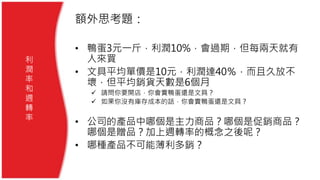 額外思考題：
• 鴨蛋3元一斤，利潤10%，會過期，但每兩天就有
人來買
• 文具平均單價是10元，利潤達40％，而且久放不
壞，但平均銷貨天數是6個月
 請問你要開店，你會賣鴨蛋還是文具？
 如果你沒有庫存成本的話，你會賣鴨蛋還是文具？
• 公司的產品中哪個是主力商品？哪個是促銷商品？
哪個是贈品？加上週轉率的概念之後呢？
• 哪種產品不可能薄利多銷？
利
潤
率
和
週
轉
率
 