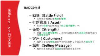 BASiCS分析
– 戰場（Battle Field）
• 在哪裡作戰會影響戰術和優勢
– 行銷資產（Asset）
• 有多少資源可以轉換成「核心競爭優勢」？
– 優勢（Strength）
• 根據「核心競爭優勢」，我們可以提出哪些差異化且顧客認可
的價值主張？
– 客戶（Customers）
• 我們主要支持哪類顧客？我們在他們心中能否成為領先者？
– 話術（Selling Message）
• 戰術和策略都是透過訊息接觸到顧客才有作用
策
略
B
A
S
i
C
S
的
五
大
要
素
 