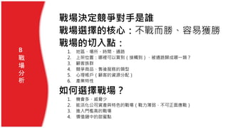 戰場決定競爭對手是誰
戰場選擇的核心：不戰而勝、容易獲勝
戰場的切入點：
1. 地區、場所、時間、通路
2. 上架位置：哪裡可以買到（接觸到）、被通路歸成哪一類？
3. 顧客族群
4. 競爭商品、售後服務的類型
5. 心理帳戶（顧客的資源分配）
6. 產業特性
如何選擇戰場？
1. 機會多、威脅少
2. 能活化公司資產與特色的戰場（戰力薄弱，不可正面應戰）
3. 進入門檻高的戰場
4. 價值鏈中的甜蜜點
B
戰
場
分
析
 