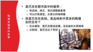 戰
場
對
優
勢
的
影
響
• 星巴克在都市區中的優勢：
– 有品味、純正，受白領階級喜愛
– 可以打敗便宜、大眾化的咖啡廳
• 但星巴克在高端、高品味對手眾多的戰場
如何生存？
– 在永康街，星巴克變成低價、沒品味的大眾咖啡
– 大稻埕，星巴克出了奇招
 