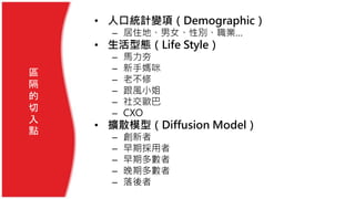 區
隔
的
切
入
點
• 人口統計變項（Demographic）
– 居住地、男女、性別、職業…
• 生活型態（Life Style）
– 馬力夯
– 新手媽咪
– 老不修
– 跟風小姐
– 社交歐巴
– CXO
• 擴散模型（Diffusion Model）
– 創新者
– 早期採用者
– 早期多數者
– 晚期多數者
– 落後者
 