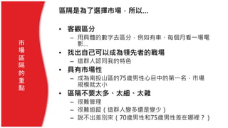 市
場
區
隔
的
重
點
區隔是為了選擇市場，所以…
• 客觀區分
– 用具體的數字去區分，例如有車、每個月看一場電
影…
• 找出自己可以成為領先者的戰場
– 這群人認同我的特色
• 具有市場性
– 成為南投山區的75歲男性心目中的第一名，市場
規模就太小
• 區隔不要太多、太細、太雜
– 很難管理
– 很難追蹤（這群人變多還是變少）
– 說不出差別來（70歲男性和75歲男性差在哪裡？）
 