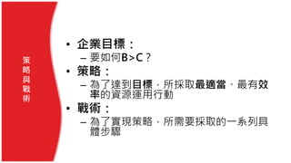 • 企業目標：
– 要如何B>C？
• 策略：
– 為了達到目標，所採取最適當、最有效
率的資源運用行動
• 戰術：
– 為了實現策略，所需要採取的一系列具
體步驟
策
略
與
戰
術
 