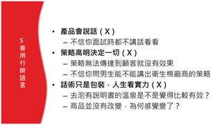 • 產品會說話（X）
– 不信你面試時都不講話看看
• 策略高明決定一切（X）
– 策略無法傳達到顧客就沒有效果
– 不信你問男生能不能講出衛生棉廠商的策略
• 話術只是包裝，人生看實力（X）
– 去泡有說明書的溫泉是不是覺得比較有效？
– 商品並沒有改變，為何感覺變了？
S
善
用
行
銷
語
言
 