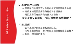  弄錯SWOT的目的
– 策略確定的情況下，分析自身資源是否適合執行
– 這個策略是否發揮自身特色和掌握機會
– 是否及早因應威脅和改善本身弱點？
• 沒有優勢又有威脅，這策略根本有問題吧？
 難以使用
– 公司規模小到底是優點還是缺點？
– 市場上都是房車，對小型車來說是機會還是威脅？
– 都是一體兩面的東西
思
考
：
為
什
麼
不
用
S
W
O
T
 