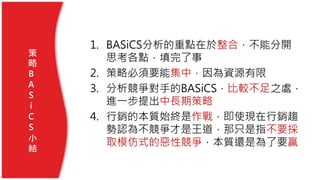 1. BASiCS分析的重點在於整合，不能分開
思考各點，填完了事
2. 策略必須要能集中，因為資源有限
3. 分析競爭對手的BASiCS，比較不足之處，
進一步提出中長期策略
4. 行銷的本質始終是作戰，即使現在行銷趨
勢認為不競爭才是王道，那只是指不要採
取模仿式的惡性競爭，本質還是為了要贏
策
略
B
A
S
i
C
S
小
結
 