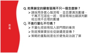 Q. 如果鎖定的顧客區隔不只一個怎麼辦？
請採用多套心智流程，並且要清洗數據，
千萬不可混在一起，很容易做出錯誤判斷
或出現不合理的數據
Q. 不進行量化不行嗎？
不量化很容易陷入部門間的衝突
到底預算要放在促銷還是宣傳？
策略的重點就是在於避免政治說了算
思
考
 