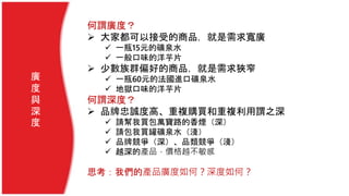 何謂廣度？
 大家都可以接受的商品，就是需求寬廣
 一瓶15元的礦泉水
 一般口味的洋芋片
 少數族群偏好的商品，就是需求狹窄
 一瓶60元的法國進口礦泉水
 地獄口味的洋芋片
何謂深度？
 品牌忠誠度高、重複購買和重複利用謂之深
 請幫我買包萬寶路的香煙（深）
 請包我買罐礦泉水（淺）
 品牌競爭（深）、品類競爭（淺）
 越深的產品，價格越不敏感
思考：我們的產品廣度如何？深度如何？
廣
度
與
深
度
 