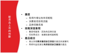 • 廣度
– 取得市場佔有率很輕鬆
– 消費者很容易流動
– 品牌很難長青
• 挑戰深度象限
– 難度相當高，因為有品牌忠誠
– 但如果成功，後續就會相當輕鬆
• 產品組合
– 推出多個需求廣但缺乏深度的產品快速獲利
– 再將利益投資在有深度但缺乏廣度的產品
新
產
品
上
市
的
判
斷
 