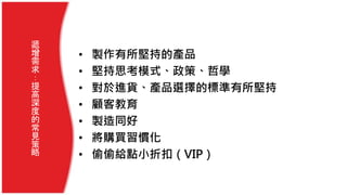 • 製作有所堅持的產品
• 堅持思考模式、政策、哲學
• 對於進貨、產品選擇的標準有所堅持
• 顧客教育
• 製造同好
• 將購買習慣化
• 偷偷給點小折扣（VIP）
遞
增
需
求
：
提
高
深
度
的
常
見
策
略
 