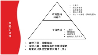 • 廣但不深，低價策略
• 深但不廣，高價或高附加價值策略
• 好東西只要便宜就會大賣？（X）
策
略
的
選
擇
普羅大眾
有所堅持
的客戶
• 人數少
• 價格不敏感
• 品質要求高
• 獨特的標準
• 設計、故事性、原料的堅持
• 人數多
• 價格敏感
• 重視CP值
• 在意他人是否購買
 