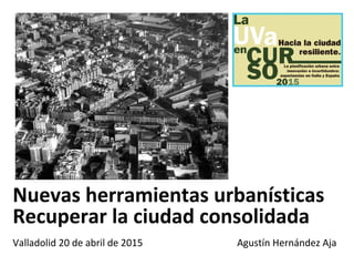 Nuevas herramientas urbanísticas
Recuperar la ciudad consolidada
Valladolid 20 de abril de 2015 Agustín Hernández Aja
 