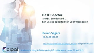 Academische zitting & officiële opening CiPort datacenter – Leuven, 20 april 2015	
  
58.10.28-­‐285.66	
  
Bruno	
  Segers	
  
De	
  ICT-­‐sector	
  
Trends,	
  evolu3es	
  en	
  …	
  	
  
Een	
  unieke	
  opportuniteit	
  voor	
  Vlaanderen	
  
h+p://www.slideshare.net/segers_bruno/	
  	
  @segersbr	
  #CiCloud	
  
 