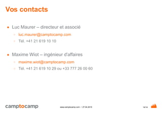 14/14www.camptocamp.com / 27.04.2015
Vos contacts
■ Luc Maurer – directeur et associé
○ luc.maurer@camptocamp.com
○ Tél. +41 21 619 10 10
■ Maxime Wiot – ingénieur d'affaires
○ maxime.wiot@camptocamp.com
○ Tél. +41 21 619 10 29 ou +33 777 26 00 60
 