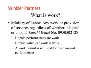What is work?
• Ministry of Labor: Any work or provision
of services regardless of whether it is paid
or unpaid. Laozhi Waizi No. 0950502128
– Unpaid performances are work
– Unpaid volunteer work is work
– A work permit is required for even unpaid
performances
 