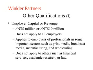 Other Qualifications (I)
• Employer Capital or Revenue
– >NT$ million or >NT$10 million
– Does not apply to all employers
– Applies to employers of professionals in some
important sectors such as print media, broadcast
media, manufacturing, and wholesaling.
– Does not apply to others such as financial
services, academic research, or law.
 