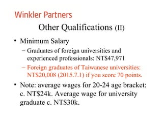 Other Qualifications (II)
• Minimum Salary
– Graduates of foreign universities and
experienced professionals: NT$47,971
– Foreign graduates of Taiwanese universities:
NT$20,008 (2015.7.1) if you score 70 points.
• Note: average wages for 20-24 age bracket:
c. NT$24k. Average wage for university
graduate c. NT$30k.
 