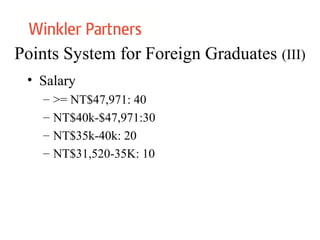 Points System for Foreign Graduates (III)
• Salary
– >= NT$47,971: 40
– NT$40k-$47,971:30
– NT$35k-40k: 20
– NT$31,520-35K: 10
 