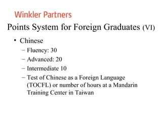 Points System for Foreign Graduates (VI)
• Chinese
– Fluency: 30
– Advanced: 20
– Intermediate 10
– Test of Chinese as a Foreign Language
(TOCFL) or number of hours at a Mandarin
Training Center in Taiwan
 