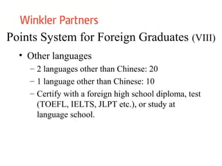 Points System for Foreign Graduates (VIII)
• Other languages
– 2 languages other than Chinese: 20
– 1 language other than Chinese: 10
– Certify with a foreign high school diploma, test
(TOEFL, IELTS, JLPT etc.), or study at
language school.
 