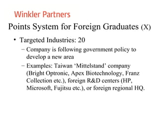 Points System for Foreign Graduates (X)
• Targeted Industries: 20
– Company is following government policy to
develop a new area
– Examples: Taiwan ‘Mittelstand’ company
(Bright Optronic, Apex Biotechnology, Franz
Collection etc.), foreign R&D centers (HP,
Microsoft, Fujitsu etc.), or foreign regional HQ.
 