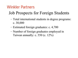 Job Prospects for Foreign Students
– Total international students in degree programs:
c. 30,000
– Estimated foreign graduates: c. 4,700
– Number of foreign graduates employed in
Taiwan annually: c. 550 (c. 12%)
 