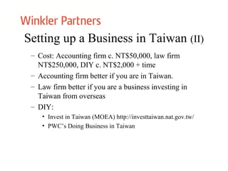 Setting up a Business in Taiwan (II)
– Cost: Accounting firm c. NT$50,000, law firm
NT$250,000, DIY c. NT$2,000 + time
– Accounting firm better if you are in Taiwan.
– Law firm better if you are a business investing in
Taiwan from overseas
– DIY:
• Invest in Taiwan (MOEA) http://investtaiwan.nat.gov.tw/
• PWC’s Doing Business in Taiwan
 