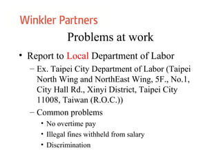 Problems at work
• Report to Local Department of Labor
– Ex. Taipei City Department of Labor (Taipei
North Wing and NorthEast Wing, 5F., No.1,
City Hall Rd., Xinyi District, Taipei City
11008, Taiwan (R.O.C.))
– Common problems
• No overtime pay
• Illegal fines withheld from salary
• Discrimination
 