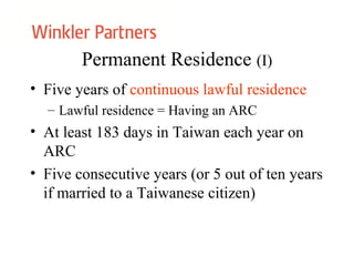 Permanent Residence (I)
• Five years of continuous lawful residence
– Lawful residence = Having an ARC
• At least 183 days in Taiwan each year on
ARC
• Five consecutive years (or 5 out of ten years
if married to a Taiwanese citizen)
 