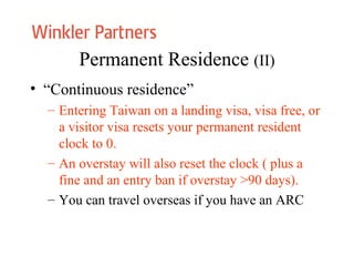 Permanent Residence (II)
• “Continuous residence”
– Entering Taiwan on a landing visa, visa free, or
a visitor visa resets your permanent resident
clock to 0.
– An overstay will also reset the clock ( plus a
fine and an entry ban if overstay >90 days).
– You can travel overseas if you have an ARC
 