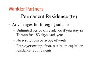 Permanent Residence (IV)
• Advantages for foreign graduates
– Unlimited period of residence if you stay in
Taiwan for 183 days each year
– No restrictions on scope of work
– Employer exempt from minimum capital or
residence requirements
 