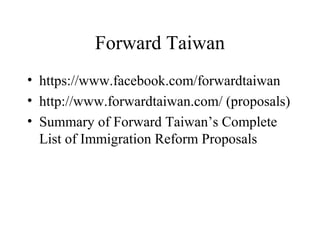 Forward Taiwan
• https://www.facebook.com/forwardtaiwan
• http://www.forwardtaiwan.com/ (proposals)
• Summary of Forward Taiwan’s Complete
List of Immigration Reform Proposals
 