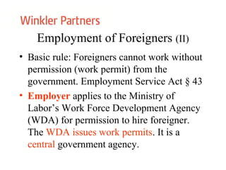 Employment of Foreigners (II)
• Basic rule: Foreigners cannot work without
permission (work permit) from the
government. Employment Service Act § 43
• Employer applies to the Ministry of
Labor’s Work Force Development Agency
(WDA) for permission to hire foreigner.
The WDA issues work permits. It is a
central government agency.
 