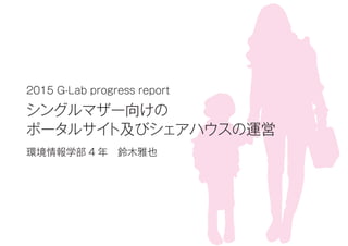 2015 G-Lab progress report
シングルマザー向けの
ポータルサイト及びシェアハウスの運営
環境情報学部 4 年 鈴木雅也
 