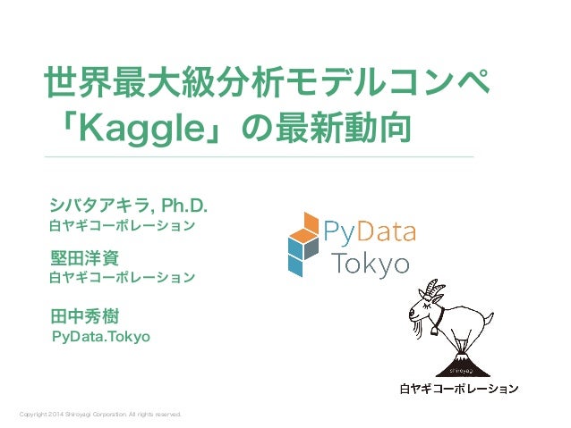 Copyright 2014 Shiroyagi Corporation. All rights reserved.
シバタアキラ, Ph.D.
世界最大級分析モデルコンペ
「Kaggle」の最新動向
白ヤギコーポレーション
堅田洋資
白ヤギコ...