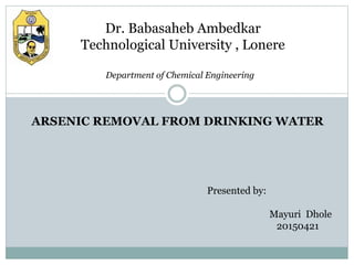 Dr. Babasaheb Ambedkar
Technological University , Lonere
ARSENIC REMOVAL FROM DRINKING WATER
Presented by:
Mayuri Dhole
20150421
Department of Chemical Engineering
 