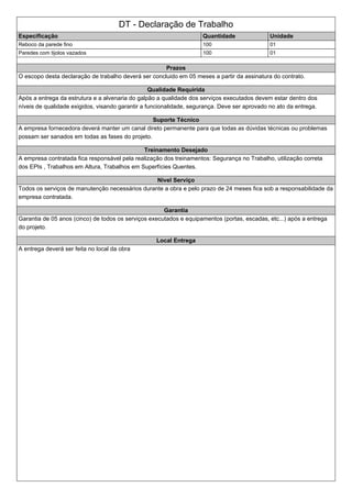 DT - Declaração de Trabalho
Especificação Quantidade Unidade
Reboco da parede fino 100 01
Paredes com tijolos vazados 100 01
Prazos
O escopo desta declaração de trabalho deverá ser concluido em 05 meses a partir da assinatura do contrato.
Qualidade Requirida
Após a entrega da estrutura e a alvenaria do galpão a qualidade dos serviços executados devem estar dentro dos
níveis de qualidade exigidos, visando garantir a funcionalidade, segurança. Deve ser aprovado no ato da entrega.
Suporte Técnico
A empresa fornecedora deverá manter um canal direto permanente para que todas as dúvidas técnicas ou problemas
possam ser sanados em todas as fases do projeto.
Treinamento Desejado
A empresa contratada fica responsável pela realização dos treinamentos: Segurança no Trabalho, utilização correta
dos EPIs , Trabalhos em Altura, Trabalhos em Superfícies Quentes.
Nivel Serviço
Todos os serviços de manutenção necessários durante a obra e pelo prazo de 24 meses fica sob a responsabilidade da
empresa contratada.
Garantia
Garantia de 05 anos (cinco) de todos os serviços executados e equipamentos (portas, escadas, etc...) após a entrega
do projeto.
Local Entrega
A entrega deverá ser feita no local da obra
 