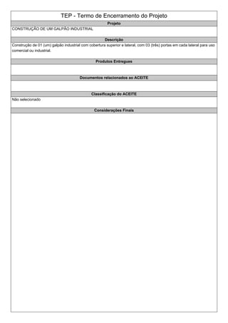 TEP - Termo de Encerramento do Projeto
Projeto
CONSTRUÇÃO DE UM GALPÃO INDUSTRIAL
Descrição
Construção de 01 (um) galpão industrial com cobertura superior e lateral, com 03 (três) portas em cada lateral para uso
comercial ou industrial.
Produtos Entregues
Documentos relacionados ao ACEITE
Classificação do ACEITE
Não selecionado
Considerações Finais
 