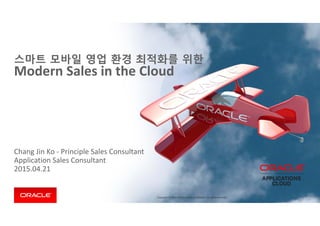 Copyright © 2014 Oracle and/or its affiliates. All rights reserved. 
Chang Jin Ko ‐ Principle Sales Consultant
Application Sales Consultant 
2015.04.21
스마트 모바일 영업 환경 최적화를 위한
Modern Sales in the Cloud
 