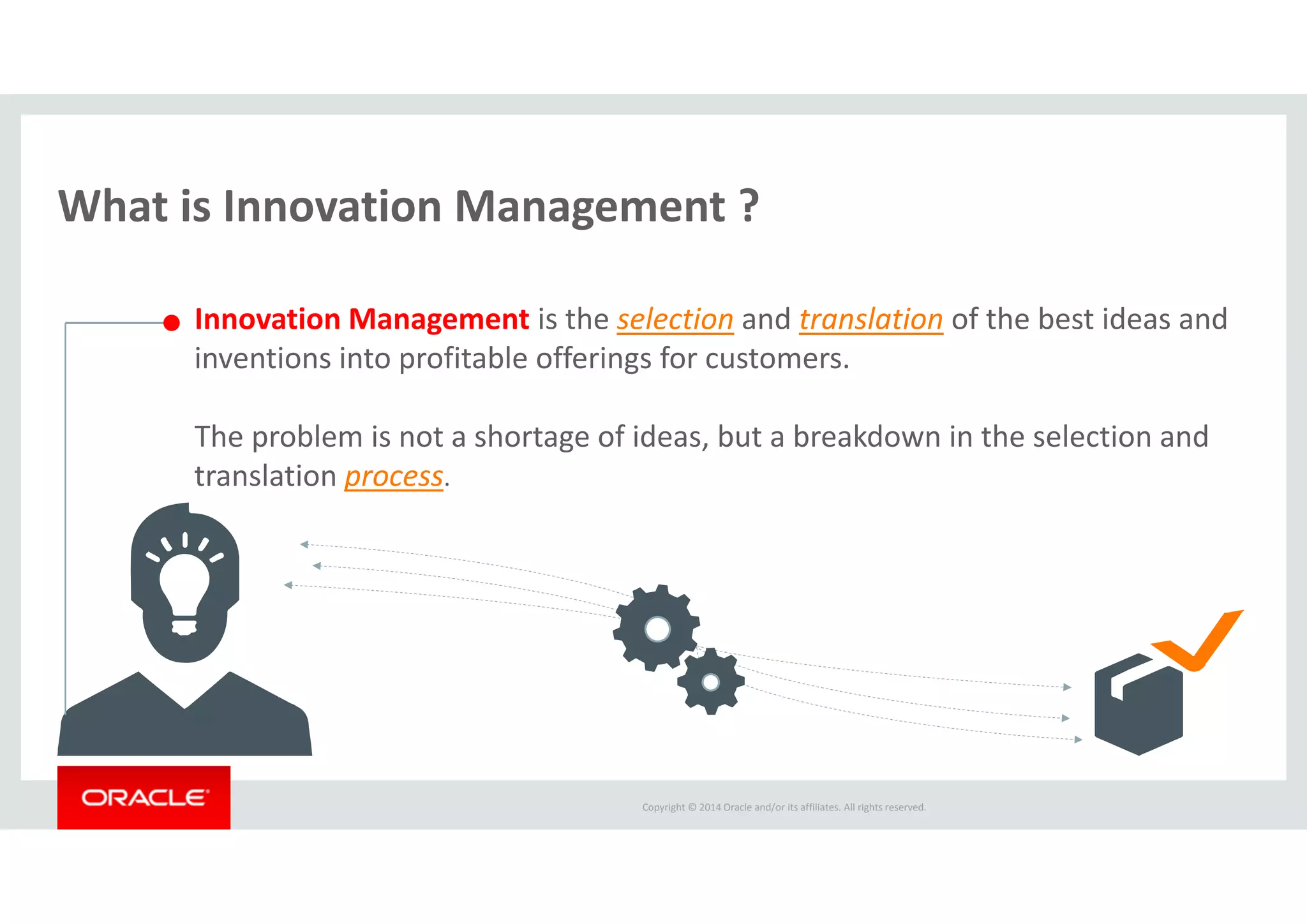 Copyright © 2014 Oracle and/or its affiliates. All rights reserved.  
What is Innovation Management ?
Innovation Management is the selection and translation of the best ideas and 
inventions into profitable offerings for customers. 
The problem is not a shortage of ideas, but a breakdown in the selection and 
translation process.
 
