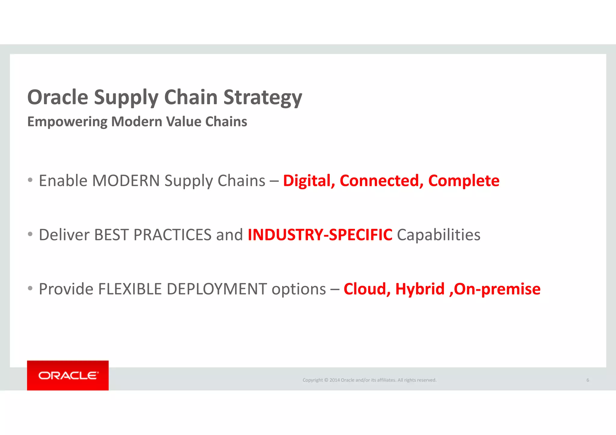 Copyright © 2014 Oracle and/or its affiliates. All rights reserved.  
Oracle Supply Chain Strategy
• Enable MODERN Supply Chains – Digital, Connected, Complete
• Deliver BEST PRACTICES and INDUSTRY‐SPECIFIC Capabilities
• Provide FLEXIBLE DEPLOYMENT options – Cloud, Hybrid ,On‐premise
6
Empowering Modern Value Chains
 