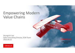 Copyright © 2014 Oracle and/or its affiliates. All rights reserved.  Copyright © 2014 Oracle and/or its affiliates. All rights reserved. 
Seungmin Lee
Sales Consulting Director, SCM Team
2015.04.21
Empowering Modern 
Value Chains
 